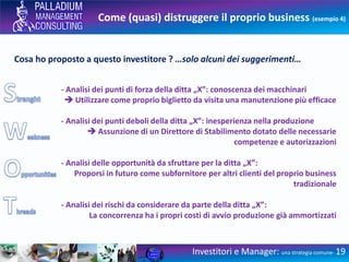 Come (quasi) distruggere il proprio business (esempio 4)
Cosa ho proposto a questo investitore ? …solo alcuni dei suggerimenti…
- Analisi dei punti di forza della ditta „X”: conoscenza dei macchinari
 Utilizzare come proprio biglietto da visita una manutenzione più efficace
- Analisi dei punti deboli della ditta „X”: inesperienza nella produzione
 Assunzione di un Direttore di Stabilimento dotato delle necessarie
competenze e autorizzazioni
- Analisi delle opportunità da sfruttare per la ditta „X”:
Proporsi in futuro come subfornitore per altri clienti del proprio business
tradizionale
- Analisi dei rischi da considerare da parte della ditta „X”:
La concorrenza ha i propri costi di avvio produzione già ammortizzati
Investitori e Manager: una strategia comune- 19
 