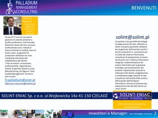 BENVENUTI
Investitori e Manager: una strategia comune - 2
Da 20 anni mi occupo di gestione
di aziende polacche a profilo
produttivo e commerciale.
Elemento chiave del mio successo
professionale sono: metodi di
lavoro orientati ai risultati, team di
lavoro coesi, programmi di
produzione ambiziosi ma reali,
marketing indirizzato alla
soddisfazione del cliente.
I miei strumenti: innovazione,
professionalità, negoziazione,
sistemi di gestione basati su Lean
Manufacturing, Six-Sigma e Total
Quality Management, forniture
just-in-time.
fr.palladium@onet.pl
PALLADIUM Fabrizio Rotunno ul.Sportowa 26 43-356 KOBIERNICE Polonia
Fabrizio
Rotunno
Specialista di
Ingegneria e
Gestione dei
processi
industriali
 