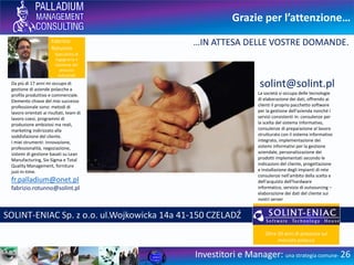 Grazie per l’attenzione…
Investitori e Manager: una strategia comune- 26
…IN ATTESA DELLE VOSTRE DOMANDE.
Da 20 anni mi occupo di gestione
di aziende polacche a profilo
produttivo e commerciale.
Elemento chiave del mio successo
professionale sono: metodi di
lavoro orientati ai risultati, team di
lavoro coesi, programmi di
produzione ambiziosi ma reali,
marketing indirizzato alla
soddisfazione del cliente.
I miei strumenti: innovazione,
professionalità, negoziazione,
sistemi di gestione basati su Lean
Manufacturing, Six-Sigma e Total
Quality Management, forniture
just-in-time.
fr.palladium@onet.pl
PALLADIUM Fabrizio Rotunno ul.Sportowa 26 43-356 KOBIERNICE Polonia
Fabrizio
Rotunno
Specialista di
Ingegneria e
Gestione dei
processi
industriali
 