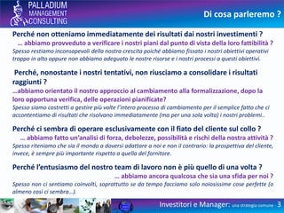 Di cosa parleremo ?
Perché non otteniamo immediatamente dei risultati dai nostri investimenti ?
… abbiamo provveduto a verificare i nostri piani dal punto di vista della loro fattibilità ?
Spesso restiamo inconsapevoli della nostra crescita poiché abbiamo fissato i nostri obiettivi operativi
troppo in alto oppure non abbiamo adeguato le nostre risorse e i nostri processi a questi obiettivi.
Perché, nonostante i nostri tentativi, non riusciamo a consolidare i risultati
raggiunti ?
…abbiamo orientato il nostro approccio al cambiamento alla formalizzazione, dopo la
loro opportuna verifica, delle operazioni pianificate?
Spesso siamo costretti a gestire più volte l’intero processo di cambiamento per il semplice fatto che ci
accontentiamo di risultati che risolvano immediatamente (ma per una sola volta) i nostri problemi..
Perché ci sembra di operare esclusivamente con il fiato del cliente sul collo ?
… abbiamo fatto un’analisi di forza, debolezze, possibilità e rischi della nostra attività ?
Spesso riteniamo che sia il mondo a doversi adattare a noi e non il contrario: la prospettiva del cliente,
invece, è sempre più importante rispetto a quella del fornitore.
Perché l’entusiasmo del nostro team di lavoro non è più quello di una volta ?
… abbiamo ancora qualcosa che sia una sfida per noi ?
Spesso non ci sentiamo coinvolti, soprattutto se da tempo facciamo solo noiosissime cose perfette (o
almeno così ci sembra…).
Investitori e Manager: una strategia comune - 3
 