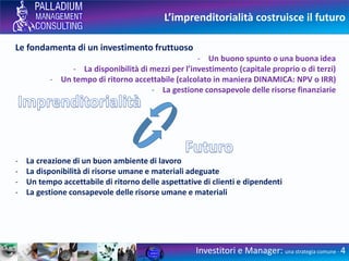 L’imprenditorialità costruisce il futuro
Le fondamenta di un investimento fruttuoso
- Un buono spunto o una buona idea
- La disponibilità di mezzi per l’investimento (capitale proprio o di terzi)
- Un tempo di ritorno accettabile (calcolato in maniera DINAMICA: NPV o IRR)
- La gestione consapevole delle risorse finanziarie
- La creazione di un buon ambiente di lavoro
- La disponibilità di risorse umane e materiali adeguate
- Un tempo accettabile di ritorno delle aspettative di clienti e dipendenti
- La gestione consapevole delle risorse umane e materiali
Investitori e Manager: una strategia comune - 4
 