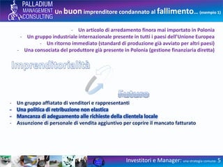 Un buon imprenditore condannato al fallimento… (esempio 1)
Investitori e Manager: una strategia comune- 5
- Un articolo di arredamento finora mai importato in Polonia
- Un gruppo industriale internazionale presente in tutti i paesi dell’Unione Europea
- Un ritorno immediato (standard di produzione già avviato per altri paesi)
- Una consociata del produttore già presente in Polonia (gestione finanziaria diretta)
- Un gruppo affiatato di venditori e rappresentanti
- Una politica di retribuzione non elastica
- Mancanza di adeguamento alle richieste della clientela locale
- Assunzione di personale di vendita aggiuntivo per coprire il mancato fatturato
 