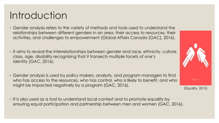 Introduction
◦ Gender analysis refers to the variety of methods and tools used to understand the
relationships between different genders in an area, their access to resources, their
activities, and challenges to empowerment (Global Affairs Canada [GAC], 2016).
◦ It aims to reveal the interrelationships between gender and race, ethnicity, culture,
class, age, disability recognising that it transects multiple facets of one’s
identity (GAC, 2016).
◦ Gender analysis is used by policy makers, analysts, and program managers to find
who has access to the resources, who has control, who is likely to benefit, and who
might be impacted negatively by a program (GAC, 2016).
◦ It is also used as a tool to understand local context and to promote equality by
ensuring equal participation and partnership between men and women (GAC, 2016).
(Equality, 2015)
 