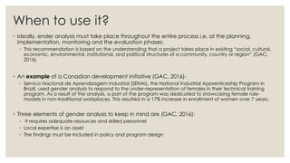 When to use it?
◦ Ideally, ender analysis must take place throughout the entire process i.e. at the planning,
implementation, monitoring and the evaluation phases.
◦ This recommendation is based on the understanding that a project takes place in existing “social, cultural,
economic, environmental, institutional, and political structures of a community, country or region” (GAC,
2016).
◦ An example of a Canadian development initiative (GAC, 2016)-
◦ Servico Nacional de Aprendizagem Industrial (SENAI), the National Industrial Apprenticeship Program in
Brazil, used gender analysis to respond to the under-representation of females in their technical training
program. As a result of the analysis, a part of the program was dedicated to showcasing female role-
models in non-traditional workplaces. This resulted in a 17% increase in enrollment of women over 7 years.
◦ Three elements of gender analysis to keep in mind are (GAC, 2016):
◦ It requires adequate resources and skilled personnel
◦ Local expertise is an asset
◦ The findings must be included in policy and program design
 
