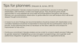 Tips for planners (Meyers & Jones, 2012)
◦ Diverse participation: Gender analysis should be a participatory process involving clients,
stakeholders, staff members, funders and target groups. They should be given ample
opportunities to voice experiences and make recommendations throughout the process.
Planners can use participatory observation to guide reflection and self-analysis which will reveal
deeper thoughts and emotions.
◦ A means to an end: Findings and recommendations should be shared with stakeholders once
compiled. Feedback should be incorporated to showcase the true participatory nature of the
process. Action planning becomes as necessary as the data collection and analysis for
improvement to truly occur.
◦ Continuous commitment: Gender analysis can be a start to a more in-depth process if followed
by gender assessment (highlighting success and gaps in programming), and a gender audit
(determines integration of gender into program and policies at organisational level).
 