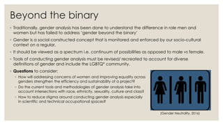 Beyond the binary
◦ Traditionally, gender analysis has been done to understand the difference in role men and
women but has failed to address ‘gender beyond the binary’
◦ Gender is a social constructed concept that is monitored and enforced by our socio-cultural
context on a regular.
◦ It should be viewed as a spectrum i.e. continuum of possibilities as opposed to male vs female.
◦ Tools of conducting gender analysis must be revised/ recreated to account for diverse
definitions of gender and include the LGBTQ* community.
◦ Questions to consider:
◦ How will addressing concerns of women and improving equality across
genders strengthen the efficiency and sustainability of a project?
◦ Do the current tools and methodologies of gender analysis take into
account intersections with race, ethnicity, sexuality, culture and class?
◦ How to reduce stigma around conducting gender analysis especially
in scientific and technical occupational spaces?
(Gender Neutrality, 2016)
 