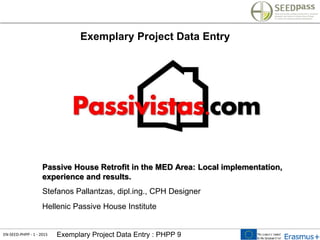 EN-SEED-PHPP - 1 - 2015 Exemplary Project Data Entry : PHPP 9
Exemplary Project Data Entry
Passive House Retrofit in the MED Area: Local implementation,
experience and results.
Stefanos Pallantzas, dipl.ing., CPH Designer
Hellenic Passive House Institute
 