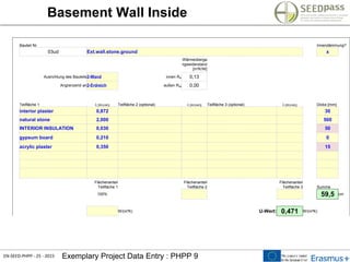 EN-SEED-PHPP - 25 - 2015 Exemplary Project Data Entry : PHPP 9
Basement Wall Inside
Bauteil Nr. Innendämmung?
03ud Ext.wall.stone.ground x
Wärmeüberga
ngswiderstand
[m²K/W]
Ausrichtung des Bauteils2-Wand innen Rsi 0,13
Angrenzend an2-Erdreich außen Rsa 0,00
Teilfläche 1 l [W/(mK)] Teilfläche 2 (optional) l [W/(mK)] Teilfläche 3 (optional) l [W/(mK)] Dicke [mm]
interior plaster 0,872 30
natural stone 2,000 500
INTERIOR INSULATION 0,030 50
gypsum board 0,210 0
acrylic plaster 0,350 15
Flächenanteil
Teilfläche 1
Flächenanteil
Teilfläche 2
Flächenanteil
Teilfläche 3 Summe
100% 59,5 cm
W/(m²K) U-Wert: 0,471 W/(m²K)
 