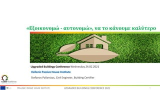 1
HELLENIC PASSIVE HOUSE INSTITUTE UPGRADED BUILDINGS CONFERENCE 2021
«Εξοικονομώ - αυτονομώ», να το κάνουμε καλύτερο
Upgraded Buildings Conference Wednesday 24.02.2021
Stefanos Pallantzas, Civil Engineer, Building Certifier
Hellenic Passive House Institute
 