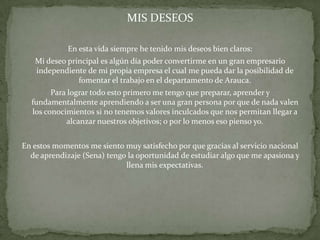 MIS DESEOS

             En esta vida siempre he tenido mis deseos bien claros:
   Mi deseo principal es algún día poder convertirme en un gran empresario
   independiente de mi propia empresa el cual me pueda dar la posibilidad de
               fomentar el trabajo en el departamento de Arauca.
        Para lograr todo esto primero me tengo que preparar, aprender y
  fundamentalmente aprendiendo a ser una gran persona por que de nada valen
  los conocimientos si no tenemos valores inculcados que nos permitan llegar a
            alcanzar nuestros objetivos; o por lo menos eso pienso yo.


En estos momentos me siento muy satisfecho por que gracias al servicio nacional
  de aprendizaje (Sena) tengo la oportunidad de estudiar algo que me apasiona y
                             llena mis expectativas.
 