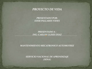 PROYECTO DE VIDA

          PRESENTADO POR:
         EDER PALLARES VIDES



             PRESENTADO A :
        ING: CARLOS ULISES DIAZ



MANTENIMIENTO MECATRONICO AUTOMOTRIZ



   SERVICIO NACIONAL DE APRENDIZAJE
                (SENA)
 