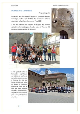 Pallares XVI Revista do CPI Tino Grandío
11
DE BURGOS A CANTABRIA
Amparo Veiga Vila
Luz e vida, ese é o lema do Museo da Evolución Humana
de Burgos, un dos nosos destinos. Ese foi tamén o lema da
nosa viaxe cultural cos alumnos de 4º de ESO.
A luz das vidreiras da catedral de Burgos, dos campos
casteláns cubertos de papoulas, das casas de Vivar do Cid,
rememorando o camiño do desterro.
A vida agochada entre as
formacións caprichosas
de Cabárceno coa fauna
de todos os continentes,
a historia da vida do
home contada nas salas
do Museo da Evolución
Humana e, como non, a
vida dos nosos rapaces
mirando, asombrándose,
xogando no carrusel e na
praia e compartindo risas
e ilusións.
 