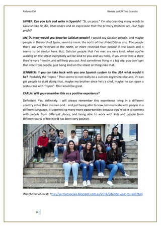 Pallares XVI Revista do CPI Tino Grandío
14
JAVIER: Can you talk and write in Spanish? “Sí, un poco.” I’m also learning many words in
Galician like Bo día, Boas noites and an expression that the primary children say, Que fago
profe?
ANTÍA: How would you describe Galician people? I would say Galician people, and maybe
people in the north of Spain, seem to mimic the north of the United States also. The people
there are very reserved in the north, or more reserved than people in the south and it
seems to be similar here. But, Galician people that I’ve met are very kind, when you’re
walking on the street everybody will be kind to you and say hello, if you enter into a store
they’re very friendly, and will help you out. And sometimes living in a big city, you don’t get
that vibe from people, just being kind on the street or things like that.
JENNIFER: If you can take back with you one Spanish custom to the USA what would it
be? Probably the “tapas.” That seems to not really be a custom anywhere else and, if I can
get people to start doing that, maybe my brother since he’s a chef, maybe he can open a
restaurant with “tapas”. That would be great.
CARLA: Will you remember this as a positive experience?
Definitely. Yes, definitely. I will always remember this experience living in a different
country other than my own and… and just being able to now communicate with people in a
different language, it’s opened so many more opportunities because you’re able to connect
with people from different places, and being able to work with kids and people from
different parts of the world has been very positive.
Watch the video at: http://seccionsociais.blogspot.com.es/2016/04/interview-to-reid.html
 