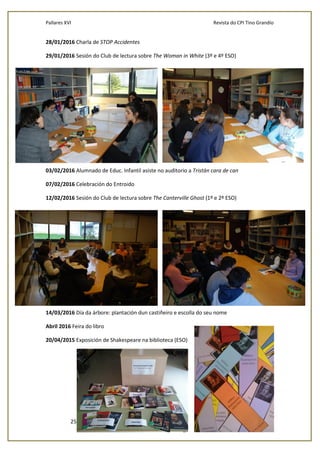 Pallares XVI Revista do CPI Tino Grandío
25
28/01/2016 Charla de STOP Accidentes
29/01/2016 Sesión do Club de lectura sobre The Woman in White (3º e 4º ESO)
03/02/2016 Alumnado de Educ. Infantil asiste no auditorio a Tristán cara de can
07/02/2016 Celebración do Entroido
12/02/2016 Sesión do Club de lectura sobre The Canterville Ghost (1º e 2º ESO)
14/03/2016 Día da árbore: plantación dun castiñeiro e escolla do seu nome
Abril 2016 Feira do libro
20/04/2015 Exposición de Shakespeare na biblioteca (ESO)
 