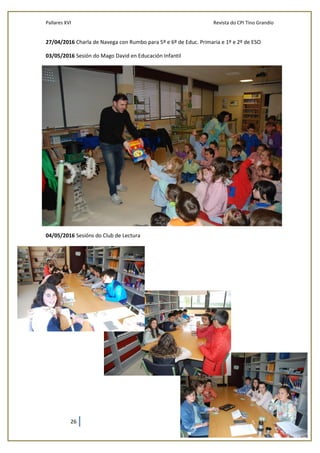 Pallares XVI Revista do CPI Tino Grandío
26
27/04/2016 Charla de Navega con Rumbo para 5º e 6º de Educ. Primaria e 1º e 2º de ESO
03/05/2016 Sesión do Mago David en Educación Infantil
04/05/2016 Sesións do Club de Lectura
 