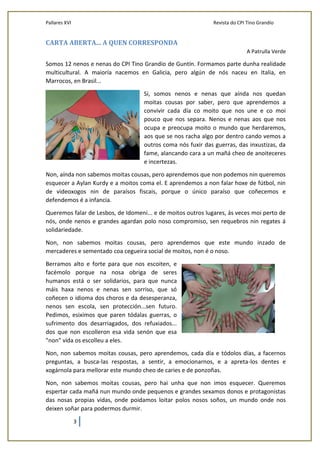 Pallares XVI Revista do CPI Tino Grandío
3
CARTA ABERTA... A QUEN CORRESPONDA
A Patrulla Verde
Somos 12 nenos e nenas do CPI Tino Grandío de Guntín. Formamos parte dunha realidade
multicultural. A maioría nacemos en Galicia, pero algún de nós naceu en Italia, en
Marrocos, en Brasil...
Si, somos nenos e nenas que aínda nos quedan
moitas cousas por saber, pero que aprendemos a
convivir cada día co moito que nos une e co moi
pouco que nos separa. Nenos e nenas aos que nos
ocupa e preocupa moito o mundo que herdaremos,
aos que se nos racha algo por dentro cando vemos a
outros coma nós fuxir das guerras, das inxustizas, da
fame, alancando cara a un mañá cheo de anoiteceres
e incertezas.
Non, aínda non sabemos moitas cousas, pero aprendemos que non podemos nin queremos
esquecer a Aylan Kurdy e a moitos coma el. E aprendemos a non falar hoxe de fútbol, nin
de videoxogos nin de paraísos fiscais, porque o único paraíso que coñecemos e
defendemos é a infancia.
Queremos falar de Lesbos, de Idomeni... e de moitos outros lugares, ás veces moi perto de
nós, onde nenos e grandes agardan polo noso compromiso, sen requebros nin regates á
solidariedade.
Non, non sabemos moitas cousas, pero aprendemos que este mundo inzado de
mercaderes e sementado coa cegueira social de moitos, non é o noso.
Berramos alto e forte para que nos escoiten, e
facémolo porque na nosa obriga de seres
humanos está o ser solidarios, para que nunca
máis haxa nenos e nenas sen sorriso, que só
coñecen o idioma dos choros e da desesperanza,
nenos sen escola, sen protección...sen futuro.
Pedimos, esiximos que paren tódalas guerras, o
sufrimento dos desarriagados, dos refuxiados...
dos que non escolleron esa vida senón que esa
"non" vida os escolleu a eles.
Non, non sabemos moitas cousas, pero aprendemos, cada día e tódolos días, a facernos
preguntas, a busca-las respostas, a sentir, a emocionarnos, e a apreta-los dentes e
xogárnola para mellorar este mundo cheo de caries e de ponzoñas.
Non, non sabemos moitas cousas, pero hai unha que non imos esquecer. Queremos
espertar cada mañá nun mundo onde pequenos e grandes sexamos donos e protagonistas
das nosas propias vidas, onde poidamos loitar polos nosos soños, un mundo onde nos
deixen soñar para podermos durmir.
 
