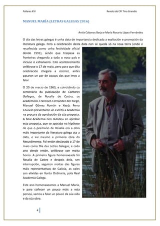 Pallares XVI Revista do CPI Tino Grandío
4
MANUEL MARÍA (LETRAS GALEGAS 2016)
Antía Cabanas Barja e María Rosario López Fernández
O día das letras galegas é unha data de importancia dedicada a exaltación e promoción da
literatura galega. Pero a celebración desta data non sé queda só na nosa terra (onde é
recoñecida como unha festividade oficial
dende 1991), senón que traspasa as
fronteiras chegando a todo o noso país e
incluso ó estranxeiro. Este acontecemento
celébrase o 17 de maio, pero para que dita
celebración chegara a ocorrer, antes
pasaron un par de cousas das que imos a
falar.
O 20 de marzo de 1963, e coincidindo co
centenario da publicación de Cantares
Gallegos, de Rosalía de Castro, os
académicos Francisco Fernández del Riego,
Manuel Gómez Román e Xesús Ferro
Couselo presentaron un escrito a Academia
na procura da aprobación da súa proposta.
A Real Academia non dubidou en aprobar
esta proposta, que se apoiaba na hipótese
de que o poemario de Rosalía era a obra
máis importante da literatura galega ata a
data, e así mesmo a primeira obra do
Rexurdimento. Foi entón declarado o 17 de
maio como Día das Letras Galegas, e cada
ano dende entón, celébrase con moita
honra. A primeira figura homenaxeada foi
Rosalía de Castro e despois dela, sen
interrupción, seguiron moitas das figuras
máis representativas de Galicia, as cales
son elixidas en Xunta Ordinaria, pola Real
Academia Galega.
Este ano homenaxeamos a Manuel María,
e para coñecer un pouco máis a esta
persoa, vamos a falar un pouco da súa vida
e da súa obra.
 