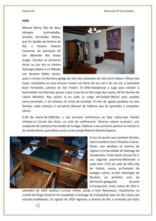 Pallares XVI Revista do CPI Tino Grandío
5
VIDA
Manuel María, fillo de dous
labregos acomodados,
Antonio Fernández Núñez,
que foi alcalde de Outeiro de
Rei, e Pastora Teixeiro
Casanova, da parroquia de
San Mamede dos Anxos
(Lugo). Estudou as primeiras
letras na súa vila co mestre
Domingo Cabana e en Rábade
con Bautista Núñez Varela,
quen o iniciou na literatura galega da man das antoloxías de Uxío Carré Aldao e Álvaro das
Casas. Completou as súas lecturas iniciais cos libros do seu pai e do seu tío, o sacerdote
Xosé Fernández, párroco de San Froilán. En 1942 trasladouse a Lugo para estudar o
bacharelato nos Maristas, grazas a que o seu tío se fixo cargo dos custos. Alí foi alumno de
Lázaro Montero. Nos veráns ía en xullo co crego até Cespón (Boiro) para axudalo
como sancristán, e alí coñeceu ás irmás de Castelao. O mes de agosto pasábao na casa
familiar, onde coñeceu o xornaleiro Manuel de Paderna que lle aprendeu a compoñer
versos.
O 20 de marzo de 1949 deu a súa primeira conferencia ao falar sobre Juan Ramón
Jiménez no Círculo das Artes, no ciclo de conferencias "Jóvenes valores lucenses", por
mediación de Celestino Fernández de la Vega. Publicou o seu primeiro poema no número 2
da revista Xistral, que editou xunto co seu amigo Manuel Antonio Sopena.
O seu tío quería que estudase Dereito,
mais el prefería facer Filosofía e Letras.
Porén, non aprobou os exames de
ingreso á Universidade de Santiago de
Compostela. Froito deste fracaso foi o
seu segundo poemario Morrendo a
cada intre. O 25 de xullo de 1951, Dia
de Galicia, asistiu ao Panteón de
Galegos Iustres en San Domingos de
Bonaval, ao primeiro acto de
afirmación galeguista durante
o Franquismo. Entre marzo de 1952 e
setembro de 1953 realizou o sirvizo militar, canda a Uxío Novoneyra. Inicialmente no
cuartel de Parga (Guitiriz) foi trasladado a Santiago de Compostela para lle dar clases aos
recrutas analfabetos. En agosto de 1953 regresou a Outeiro de Rei, e animado por Celso
 