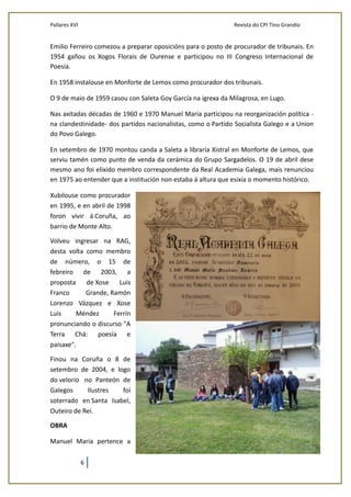 Pallares XVI Revista do CPI Tino Grandío
6
Emilio Ferreiro comezou a preparar oposicións para o posto de procurador de tribunais. En
1954 gañou os Xogos Florais de Ourense e participou no III Congreso Internacional de
Poesía.
En 1958 instalouse en Monforte de Lemos como procurador dos tribunais.
O 9 de maio de 1959 casou con Saleta Goy García na igrexa da Milagrosa, en Lugo.
Nas axitadas décadas de 1960 e 1970 Manuel María participou na reorganización política -
na clandestinidade- dos partidos nacionalistas, como o Partido Socialista Galego e a Union
do Povo Galego.
En setembro de 1970 montou canda a Saleta a libraría Xistral en Monforte de Lemos, que
serviu tamén como punto de venda da cerámica do Grupo Sargadelos. O 19 de abril dese
mesmo ano foi elixido membro correspondente da Real Academia Galega, mais renunciou
en 1975 ao entender que a institución non estaba á altura que esixía o momento histórico.
Xubilouse como procurador
en 1995, e en abril de 1998
foron vivir á Coruña, ao
barrio de Monte Alto.
Volveu ingresar na RAG,
desta volta como membro
de número, o 15 de
febreiro de 2003, a
proposta de Xose Luis
Franco Grande, Ramón
Lorenzo Vázquez e Xose
Luis Méndez Ferrín
pronunciando o discurso "A
Terra Chá: poesía e
paisaxe".
Finou na Coruña o 8 de
setembro de 2004, e logo
do velorio no Panteón de
Galegos Ilustres foi
soterrado en Santa Isabel,
Outeiro de Rei.
OBRA
Manuel María pertence a
 