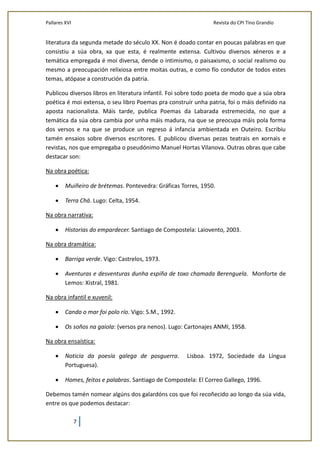 Pallares XVI Revista do CPI Tino Grandío
7
literatura da segunda metade do século XX. Non é doado contar en poucas palabras en que
consistiu a súa obra, xa que esta, é realmente extensa. Cultivou diversos xéneros e a
temática empregada é moi diversa, dende o intimismo, o paisaxismo, o social realismo ou
mesmo a preocupación relixiosa entre moitas outras, e como fío condutor de todos estes
temas, atópase a construción da patria.
Publicou diversos libros en literatura infantil. Foi sobre todo poeta de modo que a súa obra
poética é moi extensa, o seu libro Poemas pra construír unha patria, foi o máis definido na
aposta nacionalista. Máis tarde, publica Poemas da Labarada estremecida, no que a
temática da súa obra cambia por unha máis madura, na que se preocupa máis pola forma
dos versos e na que se produce un regreso á infancia ambientada en Outeiro. Escribiu
tamén ensaios sobre diversos escritores. E publicou diversas pezas teatrais en xornais e
revistas, nos que empregaba o pseudónimo Manuel Hortas Vilanova. Outras obras que cabe
destacar son:
Na obra poética:
 Muiñeiro de brétemas. Pontevedra: Gráficas Torres, 1950.
 Terra Chá. Lugo: Celta, 1954.
Na obra narrativa:
 Historias do empardecer. Santiago de Compostela: Laiovento, 2003.
Na obra dramática:
 Barriga verde. Vigo: Castrelos, 1973.
 Aventuras e desventuras dunha espiña de toxo chamada Berenguela. Monforte de
Lemos: Xistral, 1981.
Na obra infantil e xuvenil:
 Cando o mar foi polo río. Vigo: S.M., 1992.
 Os soños na gaiola: (versos pra nenos). Lugo: Cartonajes ANMI, 1958.
Na obra ensaística:
 Noticia da poesía galega de posguerra. Lisboa. 1972, Sociedade da Língua
Portuguesa).
 Homes, feitos e palabras. Santiago de Compostela: El Correo Gallego, 1996.
Debemos tamén nomear algúns dos galardóns cos que foi recoñecido ao longo da súa vida,
entre os que podemos destacar:
 