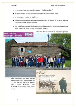 Pallares XVI Revista do CPI Tino Grandío
8
 Os premios “Celanova, casa dos poetas” e “Pedrón de Ouro”.
 O nomeamento de Fillo Adoptivo do concello de Monforte de Lemos.
 A homenaxe ó Escritor na súa Terra.
 Diversos concellos dedicáronlle rúas como é o caso de Outeiro de Rei, Lugo, A Pobra
do Caramiñal e Monforte de Lemos.
 No 2013 inaugurouse a súa Casa Museo en Outeiro de Rei, tamén coñecida como a
Casa das Hortas (fotos da nosa visita á Casa Museo).
Así mesmo, Manuel María é un dos poetas galegos
máis musicados. Uns dos poemas
máis coñecidos por ser musicado foi
O Carro, da man de varios artistas
como María Manuela, Suso
Vaamonde ou Fuxan os Ventos, entre
outros.
 