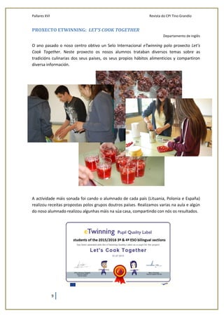 Pallares XVI Revista do CPI Tino Grandío
9
PROXECTO ETWINNING: LET’S COOK TOGETHER
Departamento de inglés
O ano pasado o noso centro obtivo un Selo Internacional eTwinning polo proxecto Let’s
Cook Together. Neste proxecto os nosos alumnos trataban diversos temas sobre as
tradicións culinarias dos seus países, os seus propios hábitos alimenticios y compartiron
diversa información.
A actividade máis sonada foi cando o alumnado de cada país (Lituania, Polonia e España)
realizou receitas propostas polos grupos doutros países. Realizamos varias na aula e algún
do noso alumnado realizou algunhas máis na súa casa, compartindo con nós os resultados.
 