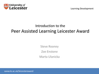 Learning Development




                              Introduction to the
      Peer Assisted Learning Leicester Award


                                 Steve Rooney
                                 Zoe Enstone
                                Marta Ulanicka



www.le.ac.uk/leicesteraward
www.le.ac.uk/slc
 