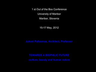 1 st Out of the Box Conference
         University of Maribor
           Maribor, Slovenia


           15-17 May, 2012




Juhani Pallasmaa, Architect, Professor




  TOWARDS A BIOPHILIC FUTURE
  -culture, beauty and human nature
 