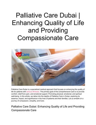 Palliative Care Dubai |
Enhancing Quality of Life
and Providing
Compassionate Care
Palliative Care Dubai is a specialized medical approach that focuses on enhancing the quality of
life for patients with serious illnesses. The primary goal of this comprehensive Care is to provide
comfort, relief from pain, and emotional support. Promoting physical, emotional, and spiritual
well-being. In this article, we delve into the depths of Palliative Care in Dubai, exploring its
essence, impact, and significance in the lives of patients and their families. Let us embark on a
journey of compassion, empathy, and Care.
Palliative Care Dubai: Enhancing Quality of Life and Providing
Compassionate Care
 