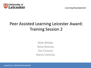 Learning Development




     Peer Assisted Learning Leicester Award:
                Training Session 2

                               Matt Mobbs
                              Steve Rooney
                               Zoe Enstone
                              Marta Ulanicka


www.le.ac.uk/leicesteraward
www.le.ac.uk/slc
 