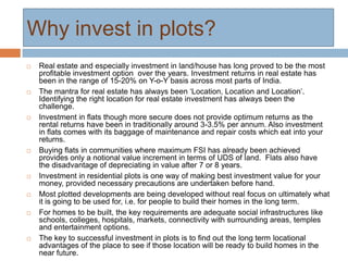 Why invest in plots?
 Real estate and especially investment in land/house has long proved to be the most
profitable investment option over the years. Investment returns in real estate has
been in the range of 15-20% on Y-o-Y basis across most parts of India.
 The mantra for real estate has always been ‘Location, Location and Location’.
Identifying the right location for real estate investment has always been the
challenge.
 Investment in flats though more secure does not provide optimum returns as the
rental returns have been in traditionally around 3-3.5% per annum. Also investment
in flats comes with its baggage of maintenance and repair costs which eat into your
returns.
 Buying flats in communities where maximum FSI has already been achieved
provides only a notional value increment in terms of UDS of land. Flats also have
the disadvantage of depreciating in value after 7 or 8 years.
 Investment in residential plots is one way of making best investment value for your
money, provided necessary precautions are undertaken before hand.
 Most plotted developments are being developed without real focus on ultimately what
it is going to be used for, i.e. for people to build their homes in the long term.
 For homes to be built, the key requirements are adequate social infrastructures like
schools, colleges, hospitals, markets, connectivity with surrounding areas, temples
and entertainment options.
 The key to successful investment in plots is to find out the long term locational
advantages of the place to see if those location will be ready to build homes in the
near future.
 
