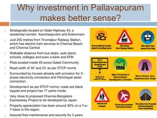 Why investment in Pallavapuram
makes better sense?
 Strategically located on State Highway 45, a
residential corridor Kancheepuram and Arakonnam
 Just 250 metres from Tirumalpur Railway Station,
which has electric train services to Chennai Beach
and Chennai Central
 Walkable distance from bus stops, auto stand,
schools, colleges and even a bank and ATM
 Plots located inside 45-acres Gated Community
 Road width of 30’ and 23’ as per DTCP norms
 Surrounded by houses already with provision for 3-
phase electricity connection and Panchayat water
connection.
 Development as per DTCP norms; roads are black
topped and project has 17 parks inside.
 Very close to proposed Chennai-Bangalore
Expressway Project to be developed by Japan.
 Property appreciation has been around 30% on a Y-o-
Y basis in the region.
 Assured free maintenance and security for 3 years
 