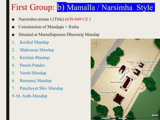 First Group: b) Mamalla / Narsimha Style
■ Narsimhavarman I (Title) (630-668 CE )
■ Construction of Mandapa + Ratha
■ Situated at Mamallapuram Dharmraj Mandap
1. Kotikal Mandap
2. Mahisasur Mandap
3. Krishan Mandap
4. Panch-Pandav
5. Varah-Mandap
6. Ramanuj Mandap
7. Panchayat Shiv Mandap
9-10. Ardh-Mandap
 