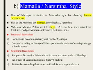 b) Mamalla / Narsimha Style
■ Plan of Mandapa is similar to Mahendra style but showing further
development
■ Size of the Mandapa get enlarged (Meeting hall, Verandah)
■ Mahisasur Mandap: Pillars are 9 feet high, 1-2 feet at base, impressive from
front, inverted pot with lotus introduced first time, lions
■ Structural decoration:
a) Cornice and decoration (chaitya) at front of Mandapa
b) Decorative railing at the top of Mandapa wherein replica of mandapa design
is implemented
■ Sculptural Decoration:
a) Sculptural Decoration is introduced in inner and outer walls of Mandapa
b) Sculptress of Varaha mandap are highly beautiful
c) Surface between the pilasters was utilized for carvings sculptures
 