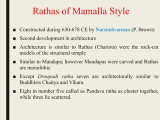 Rathas of Mamalla Style
■ Constructed during 630-678 CE by Narsimhvarman (P. Brown)
■ Second development in architecture
■ Architecture is similar to Rathas (Chariots) were the rock-cut
models of the structural temple
■ Similar to Mandapa; however Mandapas were carved and Rathas
are monolithic
■ Except Droupadi ratha seven are architecturally similar to
Buddhists Chaitya and Vihara.
■ Eight in number five called as Pandava ratha as cluster together,
while three lie scattered.
 