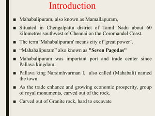 Introduction
■ Mahabalipuram, also known as Mamallapuram,
■ Situated in Chengalpattu district of Tamil Nadu about 60
kilometres southwest of Chennai on the Coromandel Coast.
■ The term 'Mahabalipuram' means city of 'great power’.
■ “Mahabalipuram” also known as "Seven Pagodas"
■ Mahabalipuram was important port and trade center since
Pallava kingdom.
■ Pallava king Narsimhvarman I, also called (Mahabali) named
the town
■ As the trade enhance and growing economic prosperity, group
of royal monuments, carved out of the rock.
■ Carved out of Granite rock, hard to excavate
 