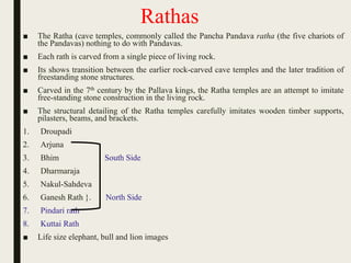 Rathas
■ The Ratha (cave temples, commonly called the Pancha Pandava ratha (the five chariots of
the Pandavas) nothing to do with Pandavas.
■ Each rath is carved from a single piece of living rock.
■ Its shows transition between the earlier rock-carved cave temples and the later tradition of
freestanding stone structures.
■ Carved in the 7th century by the Pallava kings, the Ratha temples are an attempt to imitate
free-standing stone construction in the living rock.
■ The structural detailing of the Ratha temples carefully imitates wooden timber supports,
pilasters, beams, and brackets.
1. Droupadi
2. Arjuna
3. Bhim South Side
4. Dharmaraja
5. Nakul-Sahdeva
6. Ganesh Rath }. North Side
7. Pindari rath
8. Kuttai Rath
■ Life size elephant, bull and lion images
 