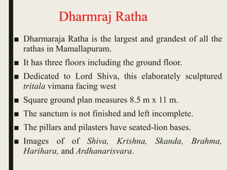 Dharmraj Ratha
■ Dharmaraja Ratha is the largest and grandest of all the
rathas in Mamallapuram.
■ It has three floors including the ground floor.
■ Dedicated to Lord Shiva, this elaborately sculptured
tritala vimana facing west
■ Square ground plan measures 8.5 m x 11 m.
■ The sanctum is not finished and left incomplete.
■ The pillars and pilasters have seated-lion bases.
■ Images of of Shiva, Krishna, Skanda, Brahma,
Harihara, and Ardhanarisvara.
 