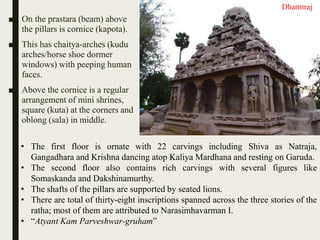 ■ On the prastara (beam) above
the pillars is cornice (kapota).
■ This has chaitya-arches (kudu
arches/horse shoe dormer
windows) with peeping human
faces.
■ Above the cornice is a regular
arrangement of mini shrines,
square (kuta) at the corners and
oblong (sala) in middle.
• The first floor is ornate with 22 carvings including Shiva as Natraja,
Gangadhara and Krishna dancing atop Kaliya Mardhana and resting on Garuda.
• The second floor also contains rich carvings with several figures like
Somaskanda and Dakshinamurthy.
• The shafts of the pillars are supported by seated lions.
• There are total of thirty-eight inscriptions spanned across the three stories of the
ratha; most of them are attributed to Narasimhavarman I.
• “Atyant Kam Parveshwar-gruham”
Dharmraj
 