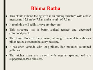Bhima Ratha
■ This ektala vimana facing west is an oblong structure with a base
measuring 12.8 m by 7.3 m and a height of 7.6 m.
■ It reminds the Buddhist cave architecture.
■ This structure has a barrel-vaulted terrace and decorated
columned porch.
■ The lower floor of the vimana, although incomplete indicates
pillar-rested circumambulatory passage.
■ It has open veranda with long pillars, lion mounted columned
galleries.
■ The niches seen are carved with regular spacing and are
supported on two pilasters.
 