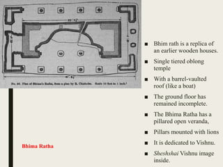 ■ Bhim rath is a replica of
an earlier wooden houses.
■ Single tiered oblong
temple
■ With a barrel-vaulted
roof (like a boat)
■ The ground floor has
remained incomplete.
■ The Bhima Ratha has a
pillared open veranda,
■ Pillars mounted with lions
■ It is dedicated to Vishnu.
■ Sheshshai Vishnu image
inside.
Bhima Ratha
 