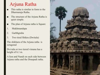 Arjuna Ratha
■ This ratha is similar in form to the
Dharmaraja Ratha.
■ The structure of the Arjuna Ratha is
quiet simple.
■ The plan of Arjuna ratha is Square
1. Mukhmandapa
2. Garbhgruha
3. Two tired Shikra (Dwitala)
The shikhara of the Arjuna ratha is
octagonal
Dvi-tala or two tiered vimana has a
height of 6.1 m.
A lion and Nandi on each side between
Arjuna ratha and the Draupadi ratha.
 