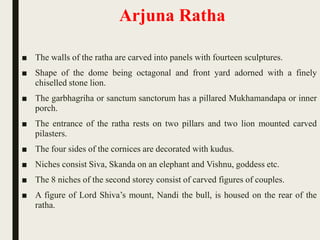 Arjuna Ratha
■ The walls of the ratha are carved into panels with fourteen sculptures.
■ Shape of the dome being octagonal and front yard adorned with a finely
chiselled stone lion.
■ The garbhagriha or sanctum sanctorum has a pillared Mukhamandapa or inner
porch.
■ The entrance of the ratha rests on two pillars and two lion mounted carved
pilasters.
■ The four sides of the cornices are decorated with kudus.
■ Niches consist Siva, Skanda on an elephant and Vishnu, goddess etc.
■ The 8 niches of the second storey consist of carved figures of couples.
■ A figure of Lord Shiva’s mount, Nandi the bull, is housed on the rear of the
ratha.
 