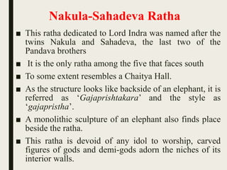 Nakula-Sahadeva Ratha
■ This ratha dedicated to Lord Indra was named after the
twins Nakula and Sahadeva, the last two of the
Pandava brothers
■ It is the only ratha among the five that faces south
■ To some extent resembles a Chaitya Hall.
■ As the structure looks like backside of an elephant, it is
referred as ‘Gajaprishtakara’ and the style as
‘gajapristha’.
■ A monolithic sculpture of an elephant also finds place
beside the ratha.
■ This ratha is devoid of any idol to worship, carved
figures of gods and demi-gods adorn the niches of its
interior walls.
 