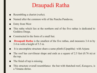 Draupadi Ratha
■ Resembling a chariot (ratha).
■ Named after the common wife of the Pancha Pandavas,
■ Entry from West
■ This ratha which lies at the northern end of the five rathas is dedicated to
Goddess Durga.
■ Constructed in the form of a small hut.
■ Draupadi Ratha is the smallest of the five rathas, and measures 3.4 m by
3.4 m with a height of 5.5 m.
■ It is uncomplete structure share a same plinth (Upapitha) with Arjuna
■ The roof has curvilinear shape and ends as a square of 2.5 feet (0.76 m) at
the top.
■ The finial of top is missing.
■ This structure overall resemblance the hut with thatched roof, Kutagara, is
a Vimana shrine.
 