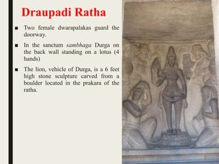 Draupadi Ratha
■ Two female dwarapalakas guard the
doorway.
■ In the sanctum sambhaga Durga on
the back wall standing on a lotus (4
hands)
■ The lion, vehicle of Durga, is a 6 feet
high stone sculpture carved from a
boulder located in the prakara of the
ratha.
 