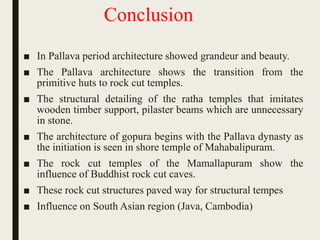 Conclusion
■ In Pallava period architecture showed grandeur and beauty.
■ The Pallava architecture shows the transition from the
primitive huts to rock cut temples.
■ The structural detailing of the ratha temples that imitates
wooden timber support, pilaster beams which are unnecessary
in stone.
■ The architecture of gopura begins with the Pallava dynasty as
the initiation is seen in shore temple of Mahabalipuram.
■ The rock cut temples of the Mamallapuram show the
influence of Buddhist rock cut caves.
■ These rock cut structures paved way for structural tempes
■ Influence on South Asian region (Java, Cambodia)
 