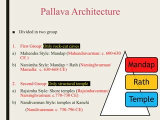 Pallava Architecture
■ Divided in two group
1. First Group: Only rock-cut caves
a) Mahendra Style: Mandap (Mahendravarman: c. 600-630
CE )
b) Narsimha Style: Mandap + Rath (Narsinghvarman/
Mamalla: c. 630-668 CE)
2. Second Group: Only structural temple
a) Rajsimha Style: Shore temples (Rajsimhavarman/
Narsinghvarman: c.770-730 CE)
b) Nandivarman Style: temples at Kanchi
(Nandivaraman: c. 730-796 CE)
Mandap
Rath
Temple
 