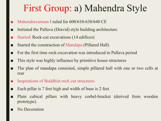 First Group: a) Mahendra Style
■ Mahendravarman I ruled for 600/610-630/640 CE
■ Initiated the Pallava (Dravid) style building architecture
■ Started: Rock-cut excavations (14 edifices)
■ Started the construction of Mandapa (Pillared Hall)
■ For the first time rock-excavation was introduced in Pallava period
■ This style was highly influence by primitive house structures
■ The plan of mandapa consisted, simple pillared hall with one or two cells at
rear
■ Inspirations of Buddhist rock cut structures
■ Each pillar is 7 feet high and width of base is 2 feet
■ Plain cubical pillars with heavy corbel-bracket (derived from wooden
prototype).
■ No Decoration
 