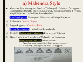 a) Mahendra Style
■ Mahendra Style mandap are found in Trichanapalli, Dalvanur, Pandagputtu,
Mahendrabadi, Ballabh, Malcheri, Lingvaram, Tirukklukkanaram, Bejwada,
Mogal-Rajpuram, Udaballi and Bairavkonda etc.
■ First Development: Mandapa of Pallavaram and Mogal-Rajpuram
a) Pallavaram: Cornice (Kapot)
b) Mogal-Rajpuram: Cornice + Kudu
■ Second Development: Udaballi and Bairavkonda
a) Udaballi: Double storied Mandapa (First stage of Shikhra)
b) Bairavkonda: total 8 mandapa of Mahendra, No decoration
Pillars decorated with lion (at base and top)
– At the last stage, pyramidical shikhra with 4 tiers and
– Pillars with Lion-figures on pillar shaft appears
 